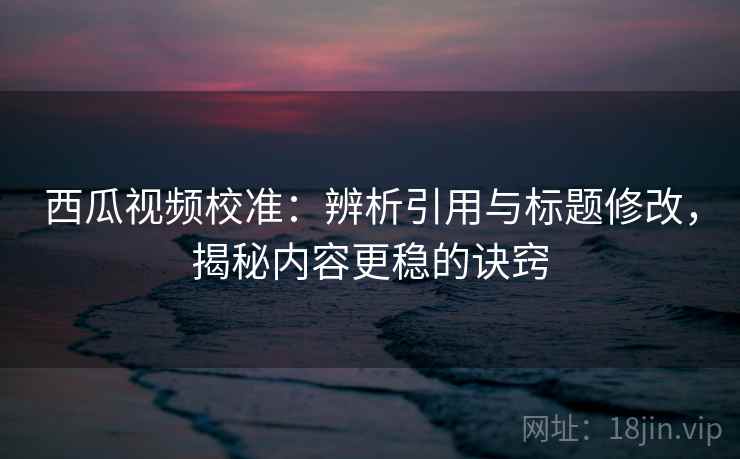 西瓜视频校准：辨析引用与标题修改，揭秘内容更稳的诀窍