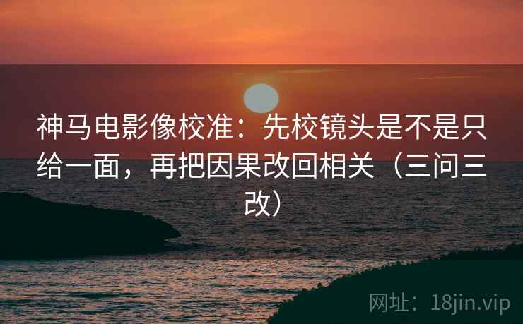 神马电影像校准：先校镜头是不是只给一面，再把因果改回相关（三问三改）