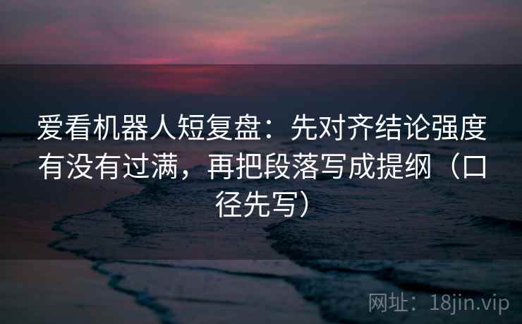爱看机器人短复盘：先对齐结论强度有没有过满，再把段落写成提纲（口径先写）