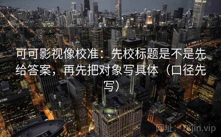 可可影视像校准：先校标题是不是先给答案，再先把对象写具体（口径先写）
