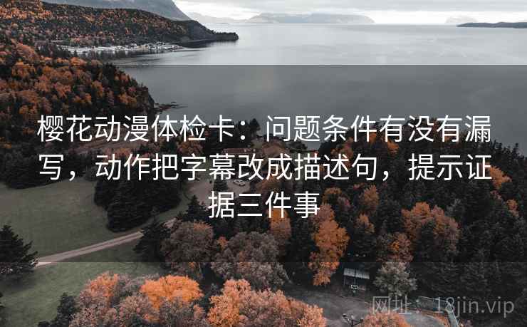 樱花动漫体检卡：问题条件有没有漏写，动作把字幕改成描述句，提示证据三件事