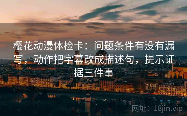 樱花动漫体检卡：问题条件有没有漏写，动作把字幕改成描述句，提示证据三件事