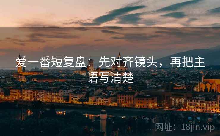 爱一番短复盘：先对齐镜头，再把主语写清楚