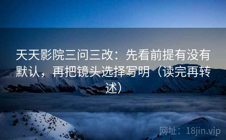 天天影院三问三改：先看前提有没有默认，再把镜头选择写明（读完再转述）