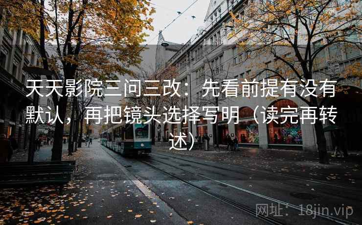 天天影院三问三改：先看前提有没有默认，再把镜头选择写明（读完再转述）