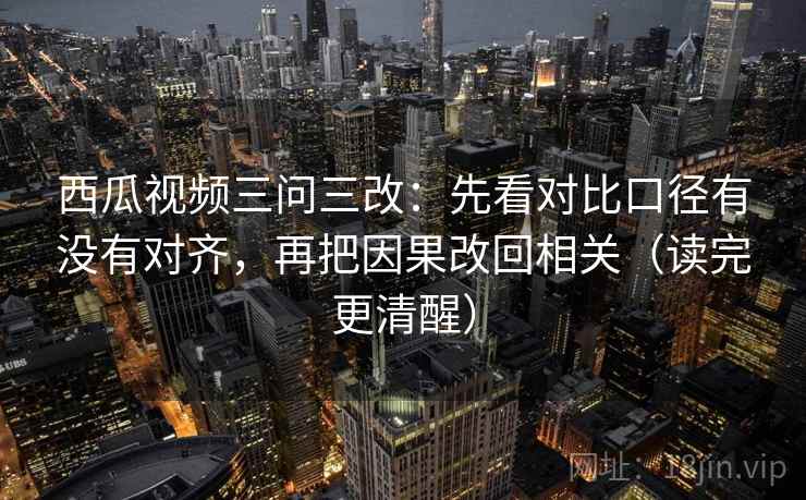 西瓜视频三问三改：先看对比口径有没有对齐，再把因果改回相关（读完更清醒）
