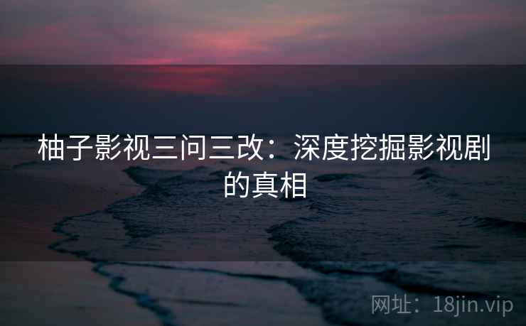 柚子影视三问三改：深度挖掘影视剧的真相