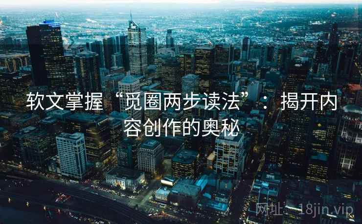 软文掌握“觅圈两步读法”：揭开内容创作的奥秘