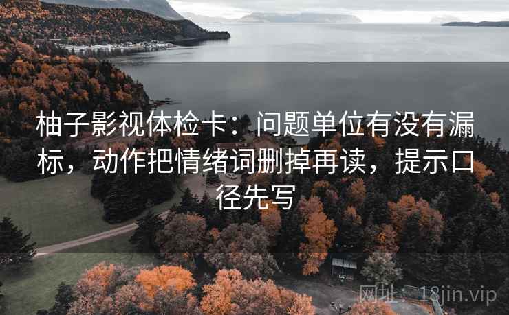 柚子影视体检卡：问题单位有没有漏标，动作把情绪词删掉再读，提示口径先写