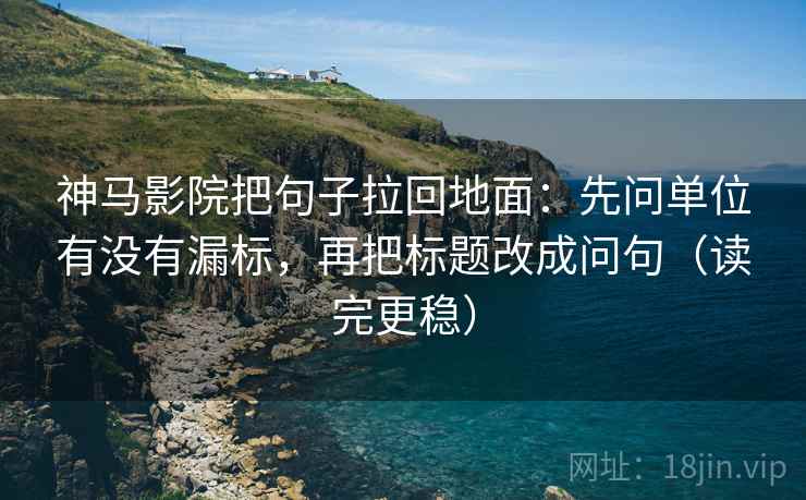 神马影院把句子拉回地面：先问单位有没有漏标，再把标题改成问句（读完更稳）