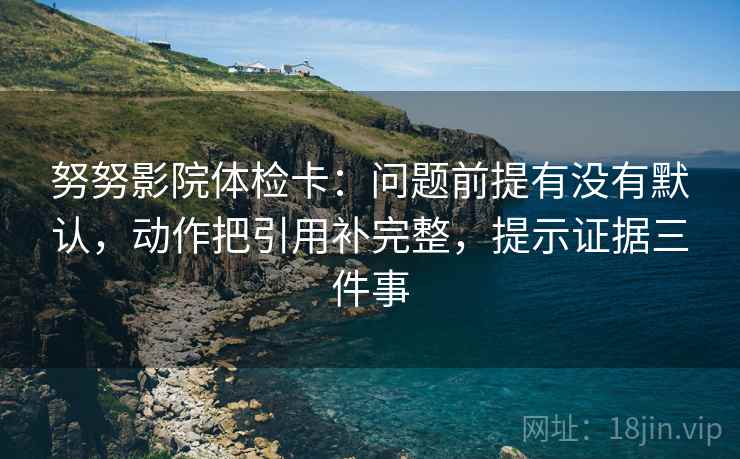 努努影院体检卡：问题前提有没有默认，动作把引用补完整，提示证据三件事