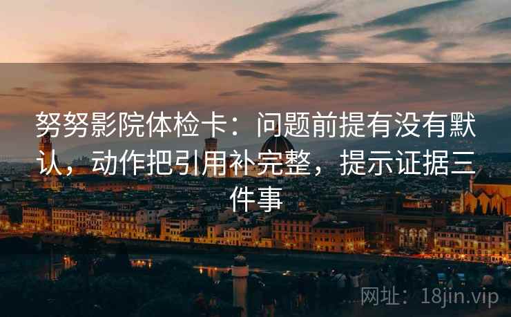 努努影院体检卡：问题前提有没有默认，动作把引用补完整，提示证据三件事