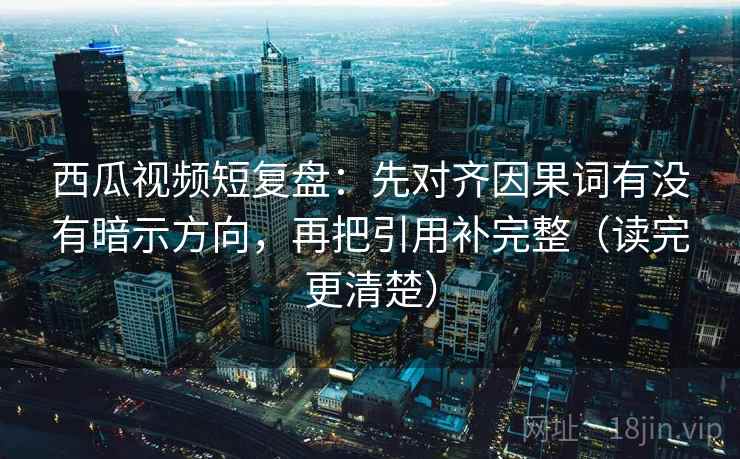 西瓜视频短复盘：先对齐因果词有没有暗示方向，再把引用补完整（读完更清楚）