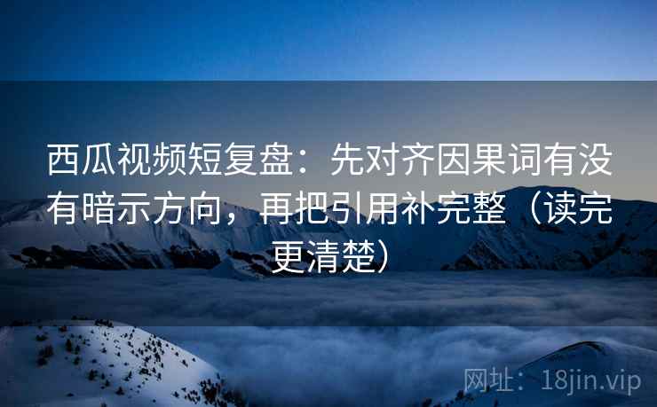 西瓜视频短复盘：先对齐因果词有没有暗示方向，再把引用补完整（读完更清楚）