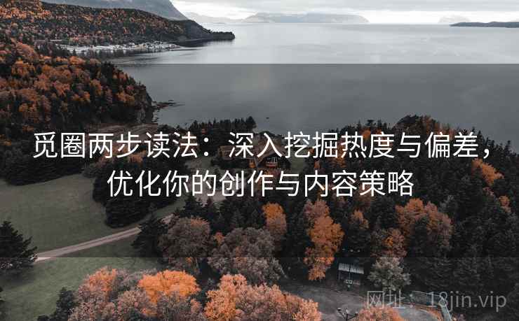 觅圈两步读法：深入挖掘热度与偏差，优化你的创作与内容策略