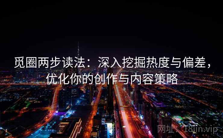 觅圈两步读法：深入挖掘热度与偏差，优化你的创作与内容策略