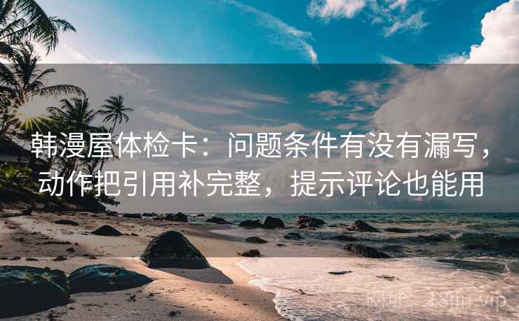 韩漫屋体检卡：问题条件有没有漏写，动作把引用补完整，提示评论也能用