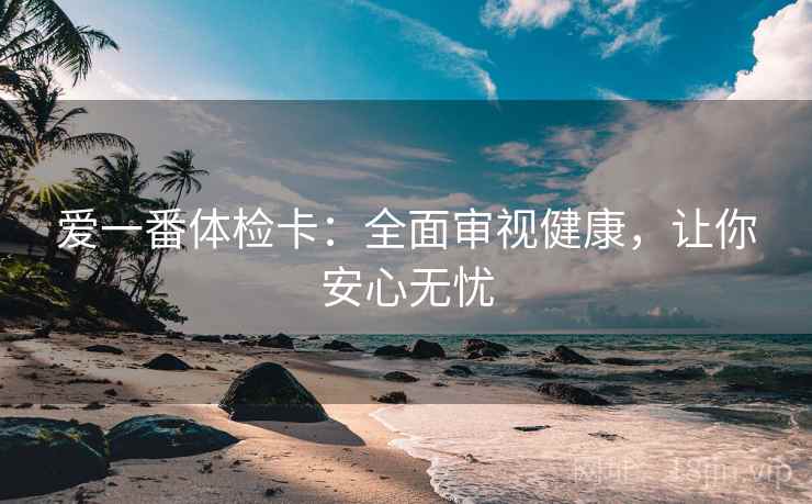爱一番体检卡：全面审视健康，让你安心无忧