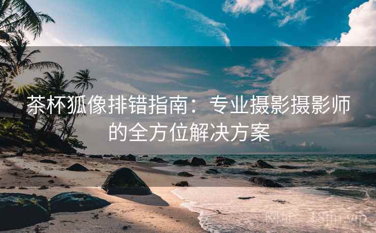 茶杯狐像排错指南：专业摄影摄影师的全方位解决方案
