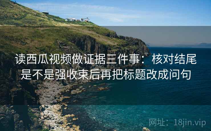 读西瓜视频做证据三件事：核对结尾是不是强收束后再把标题改成问句