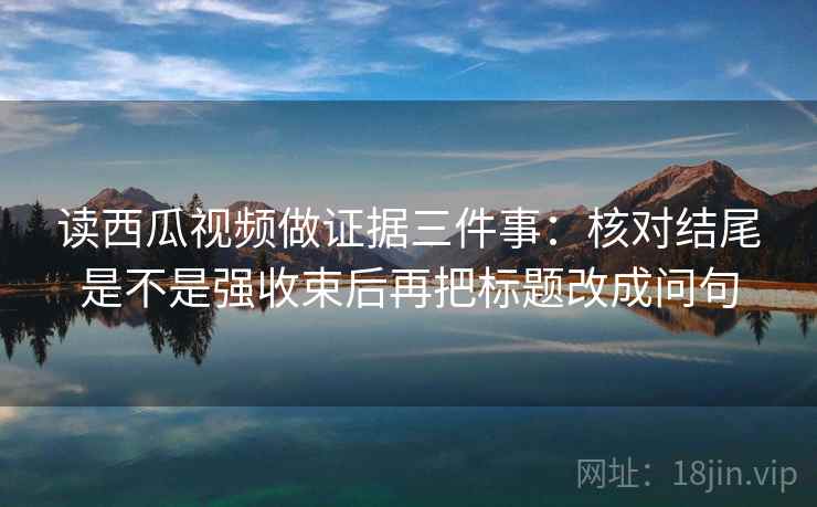 读西瓜视频做证据三件事：核对结尾是不是强收束后再把标题改成问句
