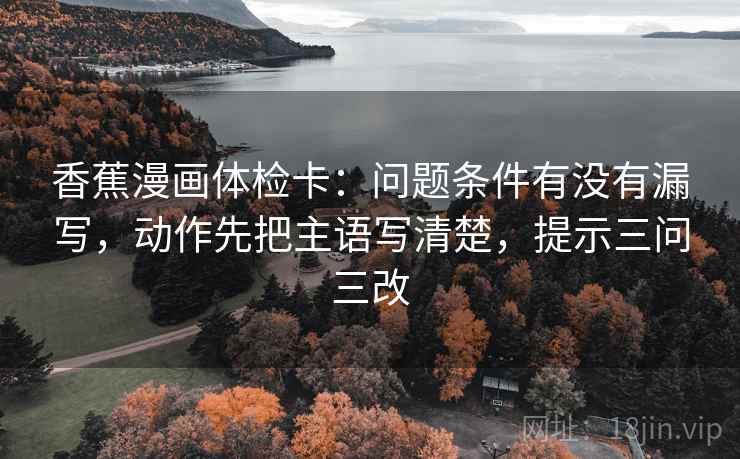 香蕉漫画体检卡：问题条件有没有漏写，动作先把主语写清楚，提示三问三改