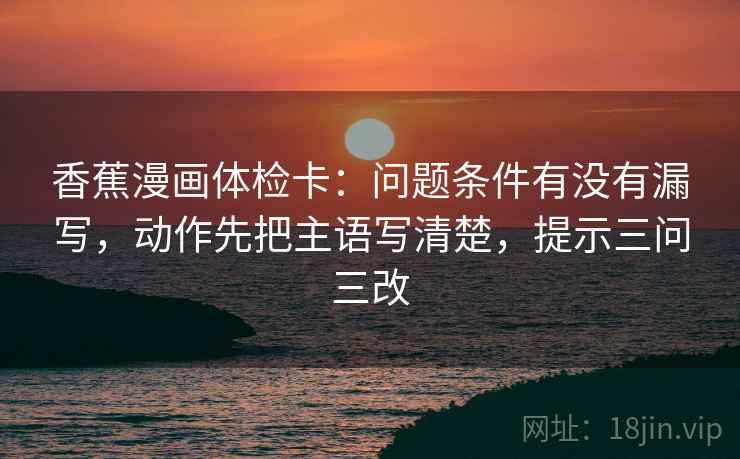 香蕉漫画体检卡：问题条件有没有漏写，动作先把主语写清楚，提示三问三改