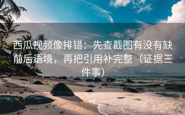西瓜视频像排错：先查截图有没有缺前后语境，再把引用补完整（证据三件事）
