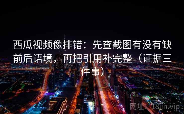 西瓜视频像排错：先查截图有没有缺前后语境，再把引用补完整（证据三件事）