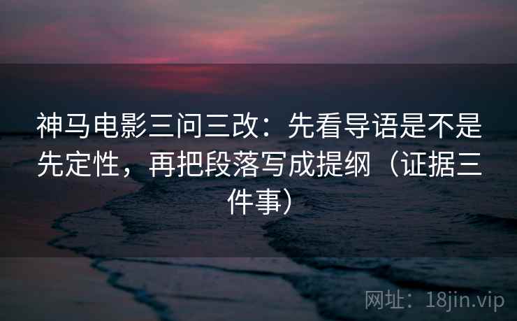 神马电影三问三改：先看导语是不是先定性，再把段落写成提纲（证据三件事）