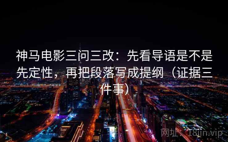 神马电影三问三改：先看导语是不是先定性，再把段落写成提纲（证据三件事）