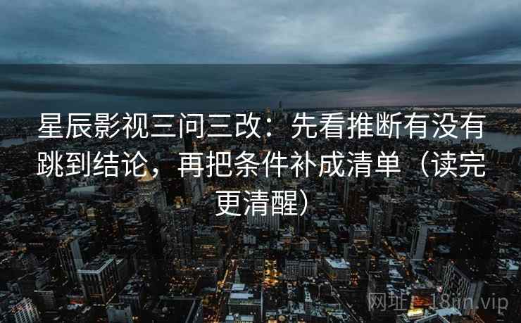 星辰影视三问三改：先看推断有没有跳到结论，再把条件补成清单（读完更清醒）