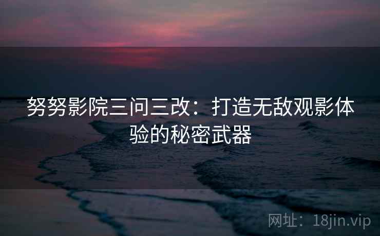 努努影院三问三改：打造无敌观影体验的秘密武器