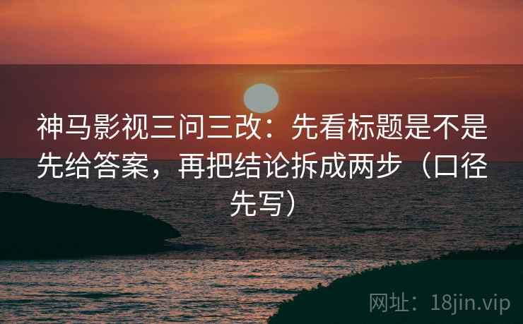 神马影视三问三改：先看标题是不是先给答案，再把结论拆成两步（口径先写）