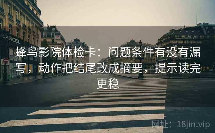 蜂鸟影院体检卡：问题条件有没有漏写，动作把结尾改成摘要，提示读完更稳