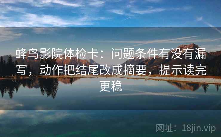 蜂鸟影院体检卡：问题条件有没有漏写，动作把结尾改成摘要，提示读完更稳