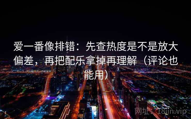 爱一番像排错：先查热度是不是放大偏差，再把配乐拿掉再理解（评论也能用）