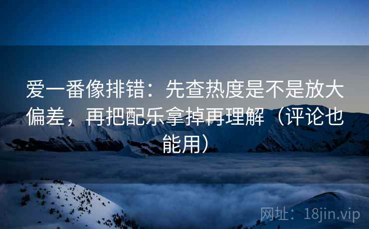 爱一番像排错：先查热度是不是放大偏差，再把配乐拿掉再理解（评论也能用）