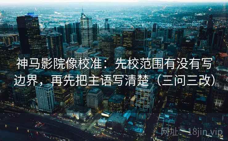 神马影院像校准：先校范围有没有写边界，再先把主语写清楚（三问三改）