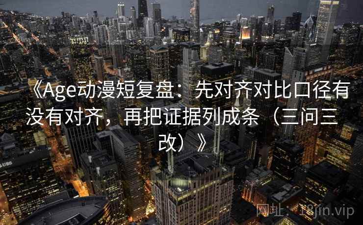《Age动漫短复盘：先对齐对比口径有没有对齐，再把证据列成条（三问三改）》