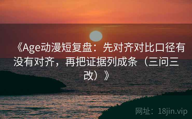 《Age动漫短复盘：先对齐对比口径有没有对齐，再把证据列成条（三问三改）》