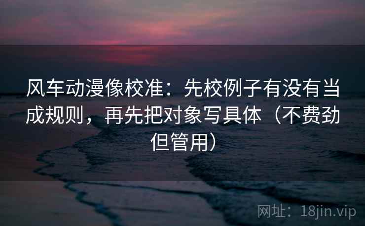 风车动漫像校准：先校例子有没有当成规则，再先把对象写具体（不费劲但管用）
