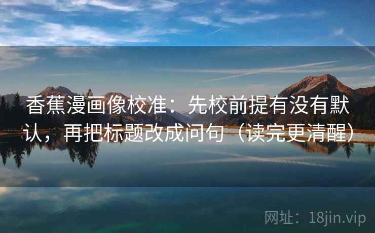 香蕉漫画像校准：先校前提有没有默认，再把标题改成问句（读完更清醒）