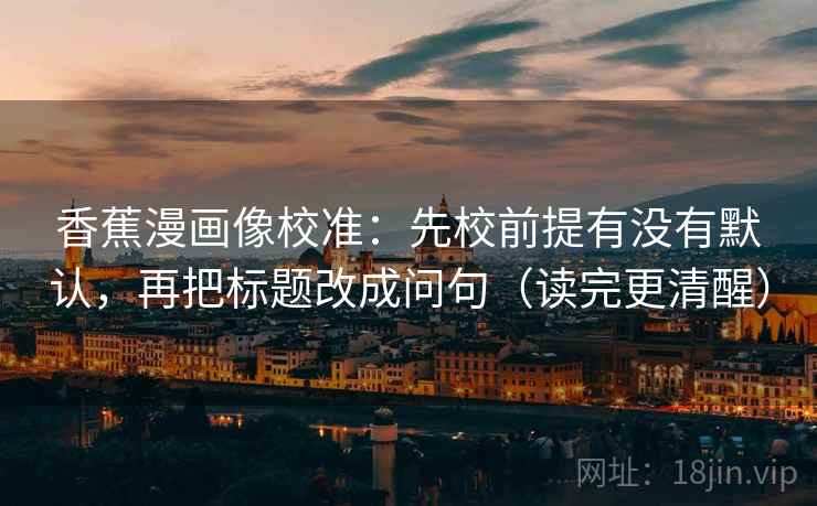 香蕉漫画像校准：先校前提有没有默认，再把标题改成问句（读完更清醒）