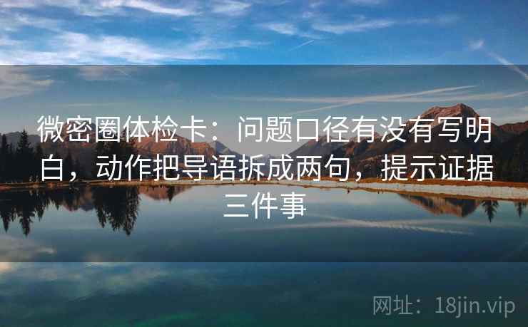 微密圈体检卡：问题口径有没有写明白，动作把导语拆成两句，提示证据三件事