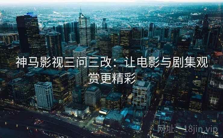 神马影视三问三改：让电影与剧集观赏更精彩