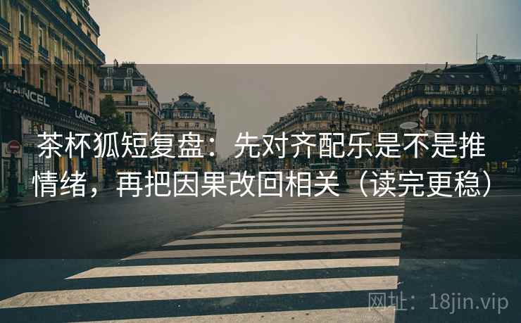 茶杯狐短复盘：先对齐配乐是不是推情绪，再把因果改回相关（读完更稳）