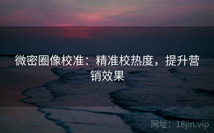 微密圈像校准：精准校热度，提升营销效果