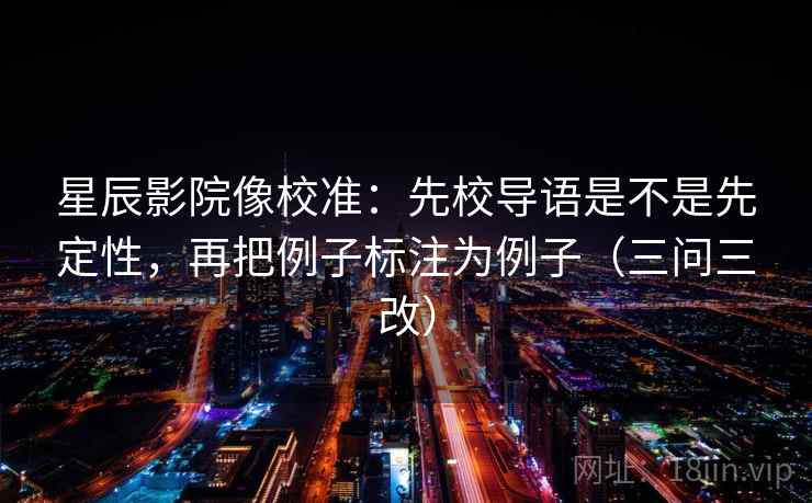 星辰影院像校准：先校导语是不是先定性，再把例子标注为例子（三问三改）